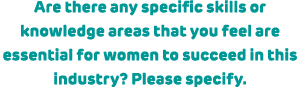 Are there any specific skills or knowledge areas that you feel are essential for women to succeed in this industry? P...