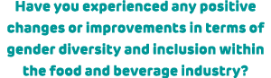 Have you experienced any positive changes or improvements in terms of gender diversity and inclusion within the food ...