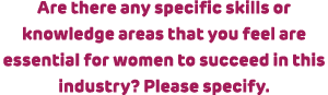 Are there any specific skills or knowledge areas that you feel are essential for women to succeed in this industry? P...