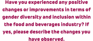 Have you experienced any positive changes or improvements in terms of gender diversity and inclusion within the food ...
