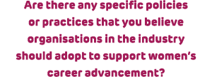 Are there any specific policies or practices that you believe organisations in the industry should adopt to support w...