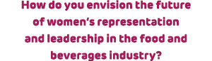 How do you envision the future of women’s representation and leadership in the food and beverages industry? 