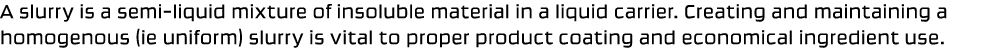 A slurry is a semi liquid mixture of insoluble material in a liquid carrier. Creating and maintaining a homogenous (i...