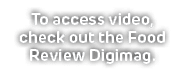 To access video, check out the Food Review Digimag.
